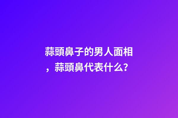 蒜頭鼻子的男人面相，蒜頭鼻代表什么？